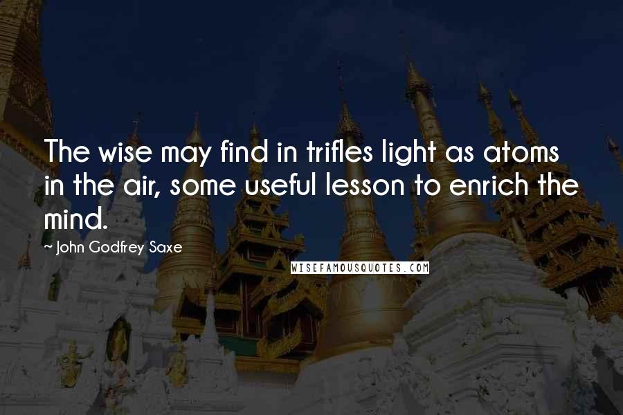 John Godfrey Saxe Quotes: The wise may find in trifles light as atoms in the air, some useful lesson to enrich the mind.