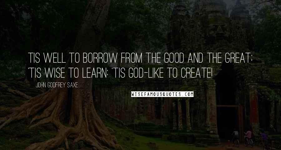 John Godfrey Saxe Quotes: Tis well to borrow from the good and the great; 'Tis wise to learn: 'tis God-like to create!