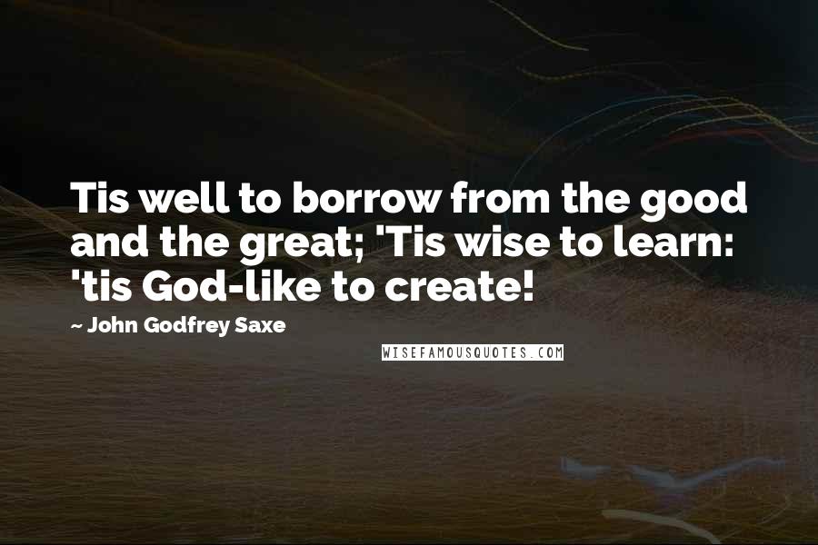 John Godfrey Saxe Quotes: Tis well to borrow from the good and the great; 'Tis wise to learn: 'tis God-like to create!