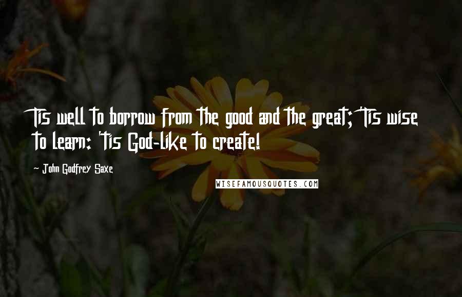 John Godfrey Saxe Quotes: Tis well to borrow from the good and the great; 'Tis wise to learn: 'tis God-like to create!