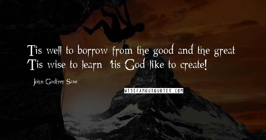 John Godfrey Saxe Quotes: Tis well to borrow from the good and the great; 'Tis wise to learn: 'tis God-like to create!