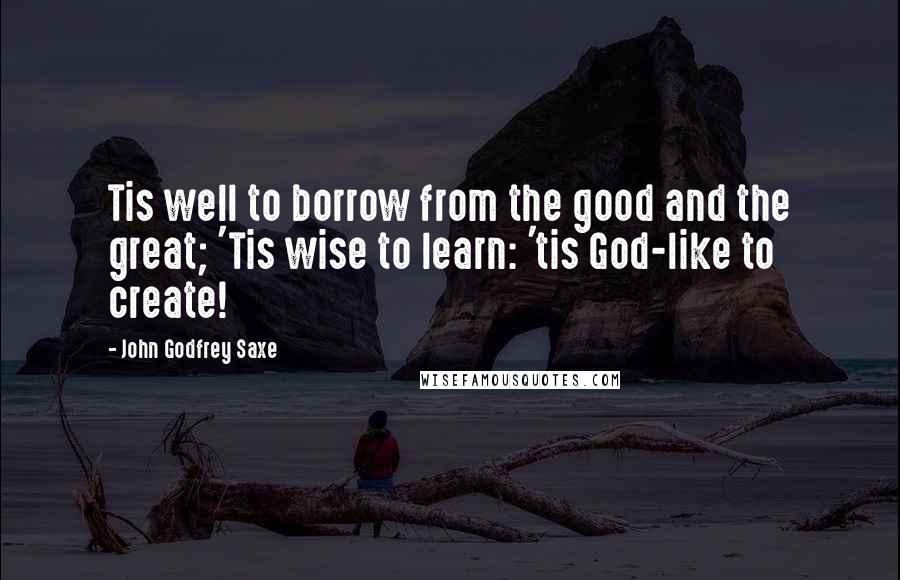 John Godfrey Saxe Quotes: Tis well to borrow from the good and the great; 'Tis wise to learn: 'tis God-like to create!