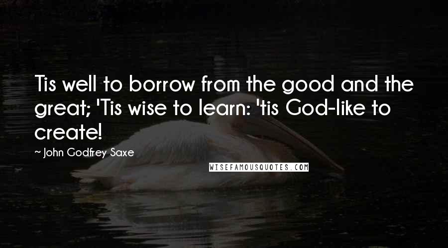 John Godfrey Saxe Quotes: Tis well to borrow from the good and the great; 'Tis wise to learn: 'tis God-like to create!