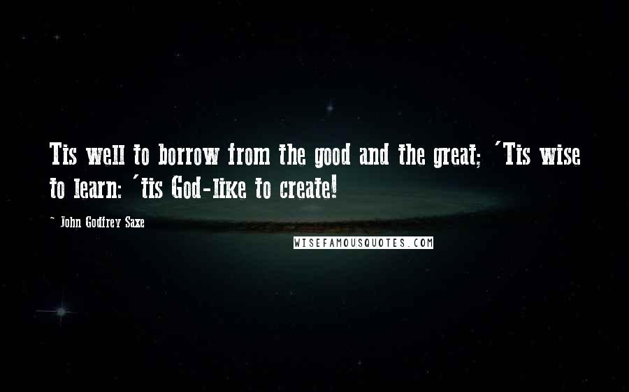 John Godfrey Saxe Quotes: Tis well to borrow from the good and the great; 'Tis wise to learn: 'tis God-like to create!