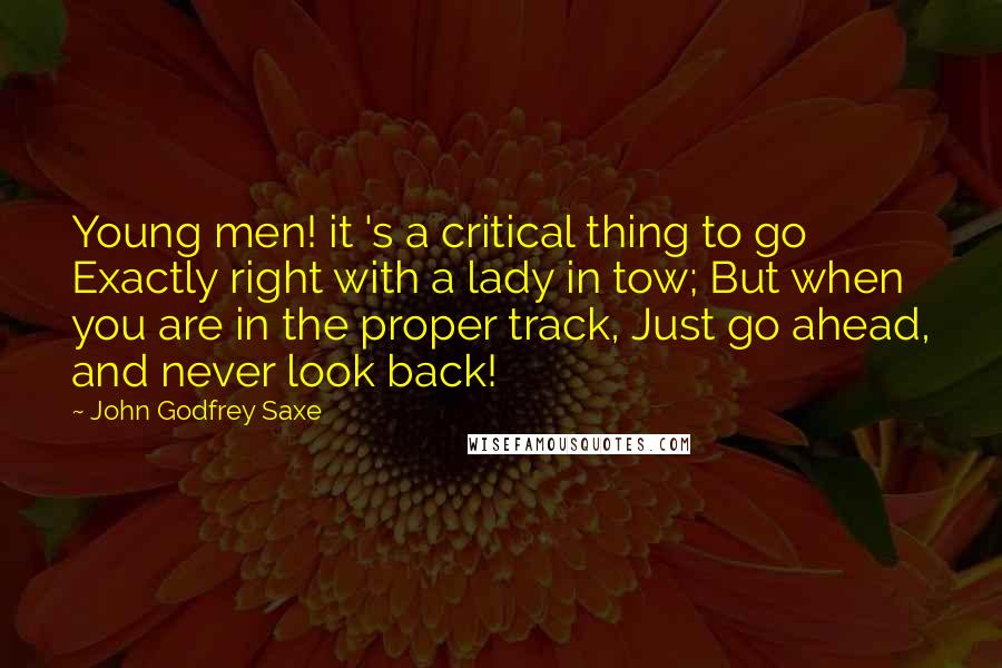 John Godfrey Saxe Quotes: Young men! it 's a critical thing to go Exactly right with a lady in tow; But when you are in the proper track, Just go ahead, and never look back!