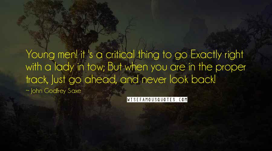 John Godfrey Saxe Quotes: Young men! it 's a critical thing to go Exactly right with a lady in tow; But when you are in the proper track, Just go ahead, and never look back!