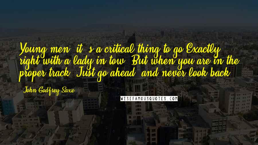 John Godfrey Saxe Quotes: Young men! it 's a critical thing to go Exactly right with a lady in tow; But when you are in the proper track, Just go ahead, and never look back!