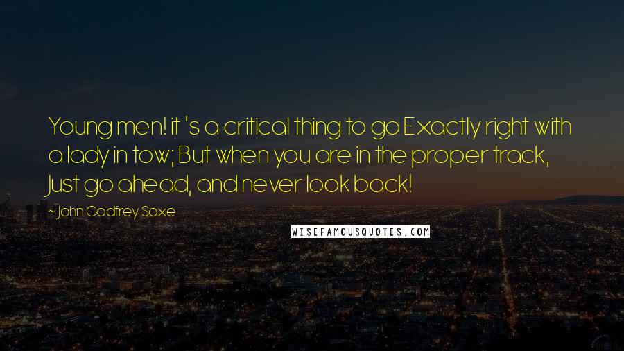 John Godfrey Saxe Quotes: Young men! it 's a critical thing to go Exactly right with a lady in tow; But when you are in the proper track, Just go ahead, and never look back!