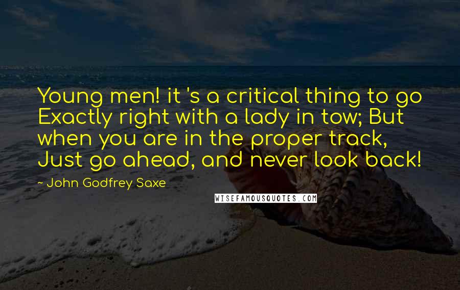 John Godfrey Saxe Quotes: Young men! it 's a critical thing to go Exactly right with a lady in tow; But when you are in the proper track, Just go ahead, and never look back!