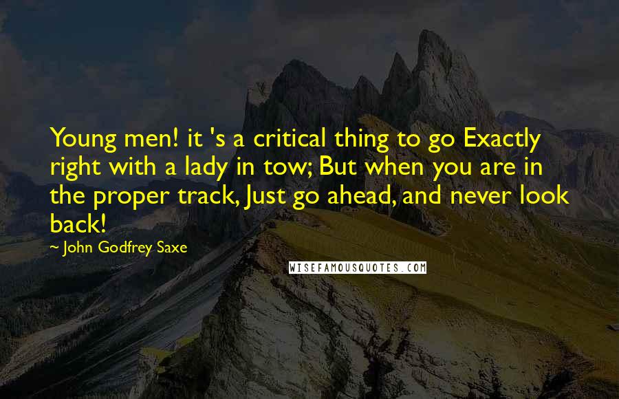 John Godfrey Saxe Quotes: Young men! it 's a critical thing to go Exactly right with a lady in tow; But when you are in the proper track, Just go ahead, and never look back!