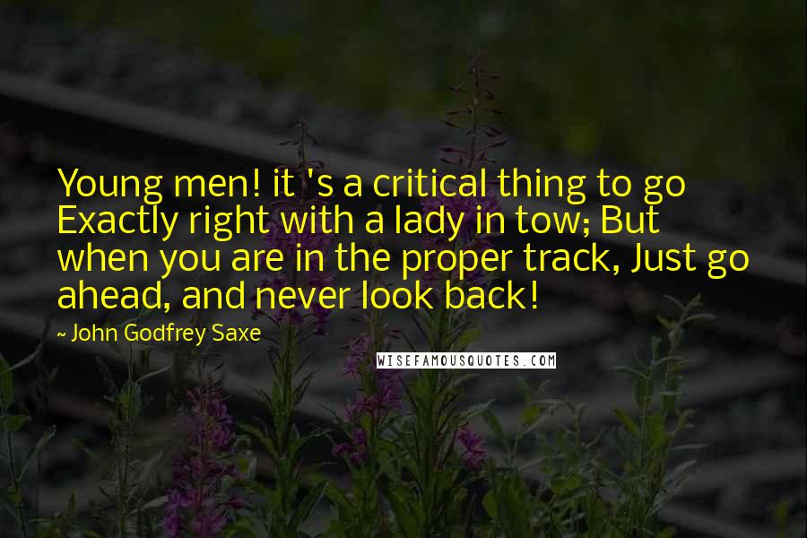 John Godfrey Saxe Quotes: Young men! it 's a critical thing to go Exactly right with a lady in tow; But when you are in the proper track, Just go ahead, and never look back!