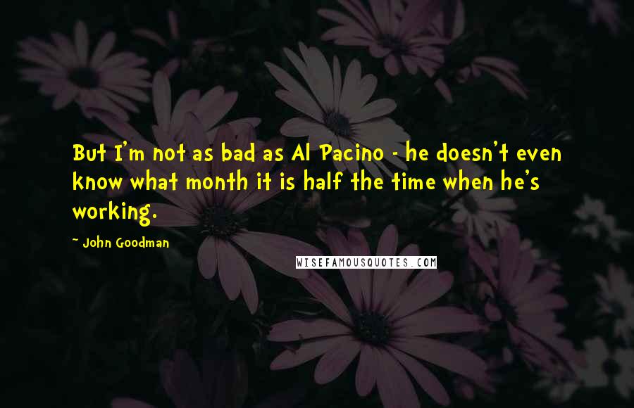 John Goodman Quotes: But I'm not as bad as Al Pacino - he doesn't even know what month it is half the time when he's working.