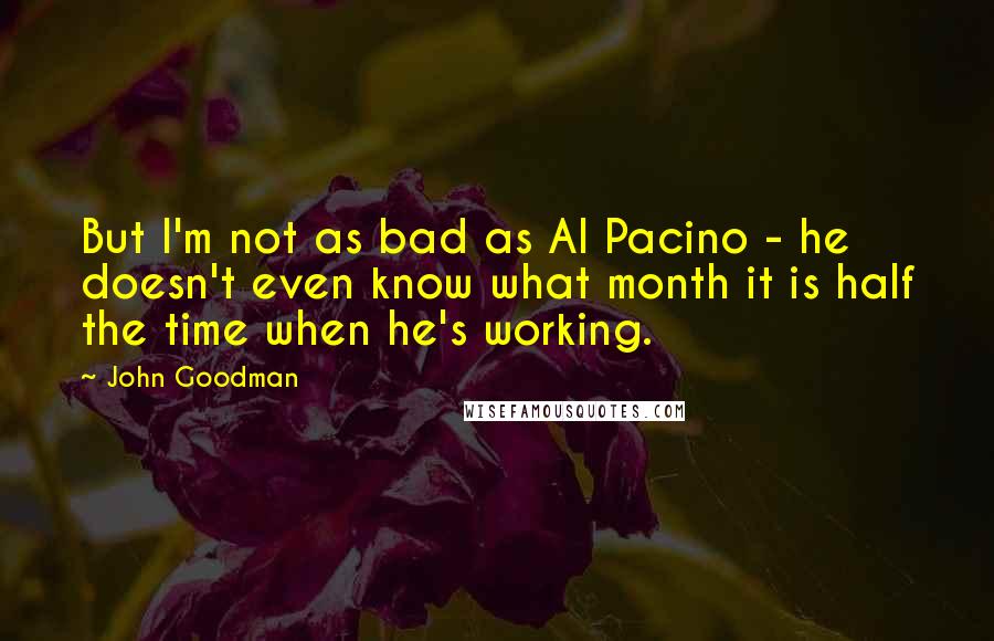 John Goodman Quotes: But I'm not as bad as Al Pacino - he doesn't even know what month it is half the time when he's working.