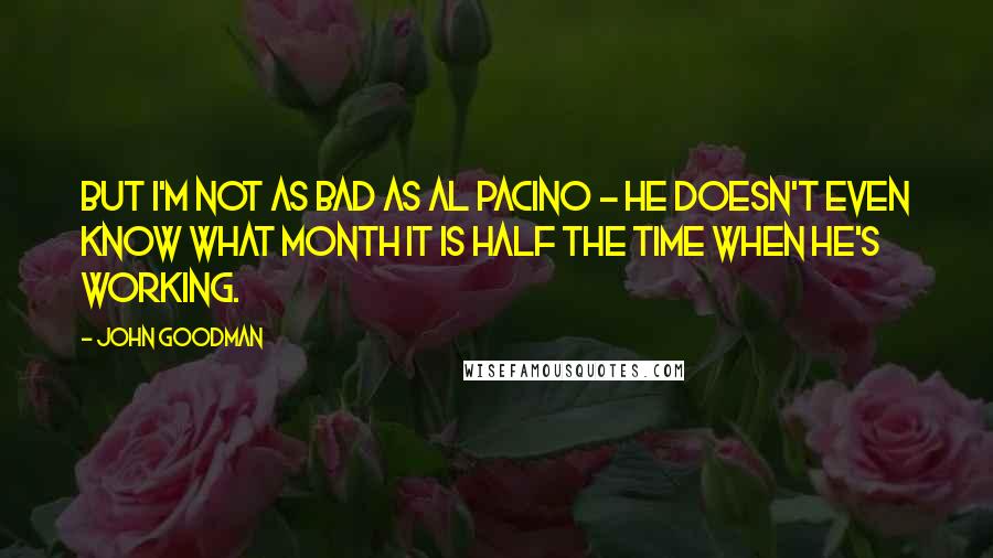 John Goodman Quotes: But I'm not as bad as Al Pacino - he doesn't even know what month it is half the time when he's working.