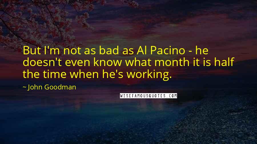 John Goodman Quotes: But I'm not as bad as Al Pacino - he doesn't even know what month it is half the time when he's working.