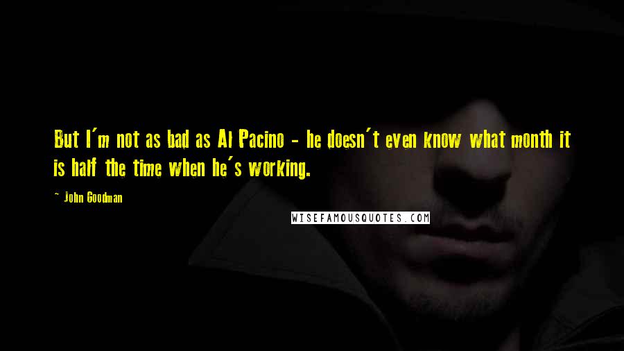 John Goodman Quotes: But I'm not as bad as Al Pacino - he doesn't even know what month it is half the time when he's working.