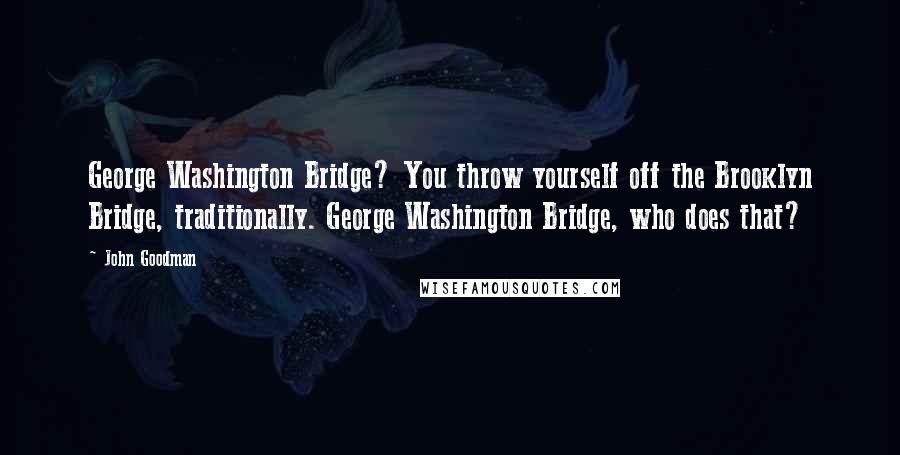 John Goodman Quotes: George Washington Bridge? You throw yourself off the Brooklyn Bridge, traditionally. George Washington Bridge, who does that?