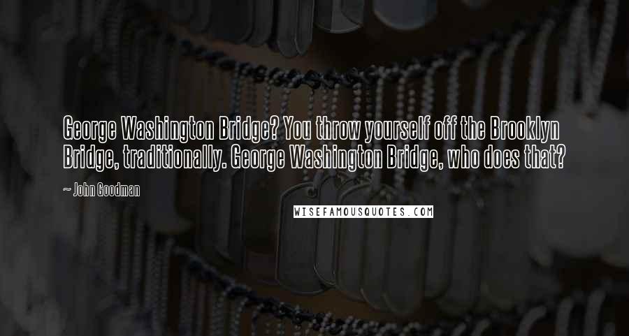 John Goodman Quotes: George Washington Bridge? You throw yourself off the Brooklyn Bridge, traditionally. George Washington Bridge, who does that?