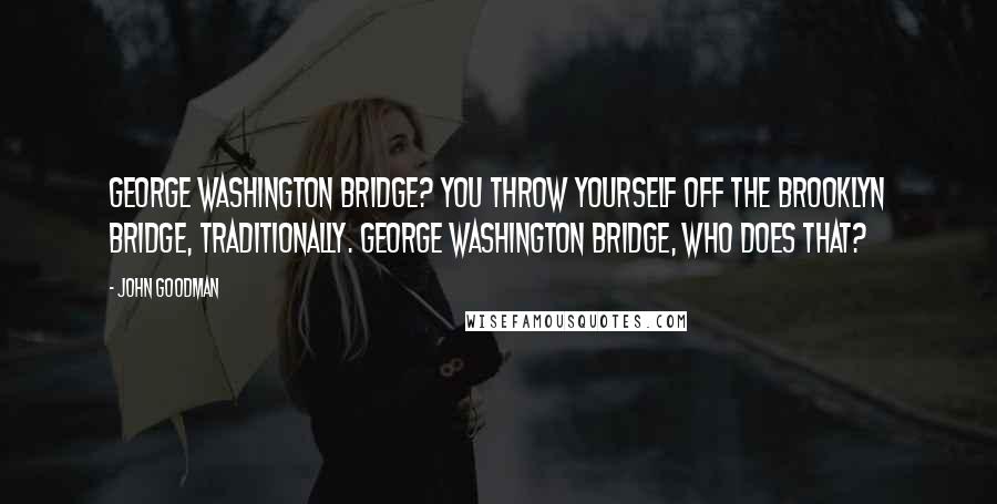 John Goodman Quotes: George Washington Bridge? You throw yourself off the Brooklyn Bridge, traditionally. George Washington Bridge, who does that?