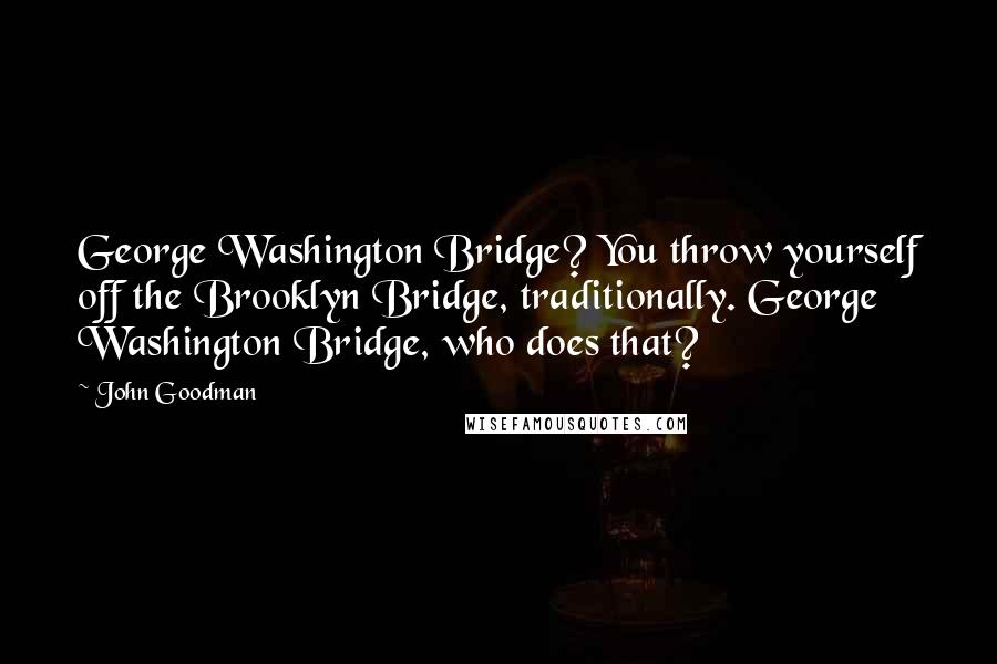 John Goodman Quotes: George Washington Bridge? You throw yourself off the Brooklyn Bridge, traditionally. George Washington Bridge, who does that?