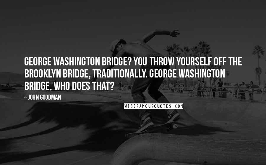 John Goodman Quotes: George Washington Bridge? You throw yourself off the Brooklyn Bridge, traditionally. George Washington Bridge, who does that?