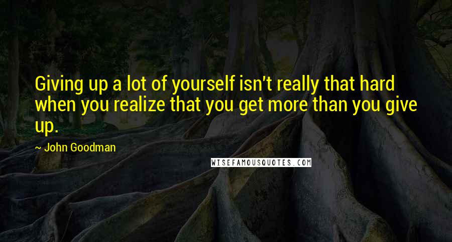 John Goodman Quotes: Giving up a lot of yourself isn't really that hard when you realize that you get more than you give up.