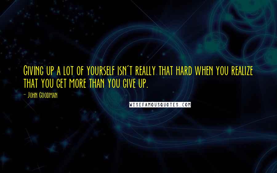 John Goodman Quotes: Giving up a lot of yourself isn't really that hard when you realize that you get more than you give up.