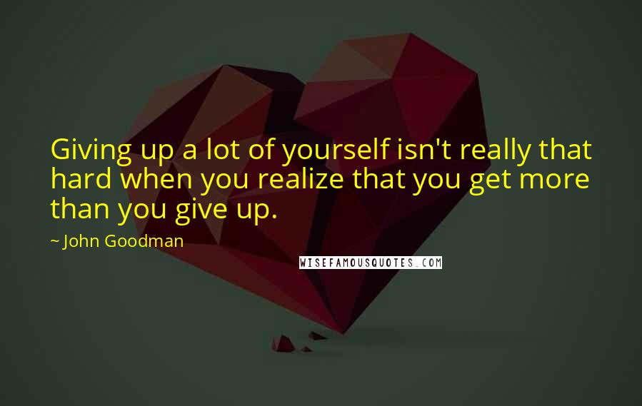 John Goodman Quotes: Giving up a lot of yourself isn't really that hard when you realize that you get more than you give up.