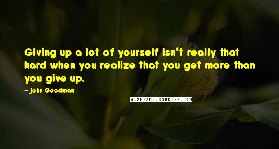 John Goodman Quotes: Giving up a lot of yourself isn't really that hard when you realize that you get more than you give up.