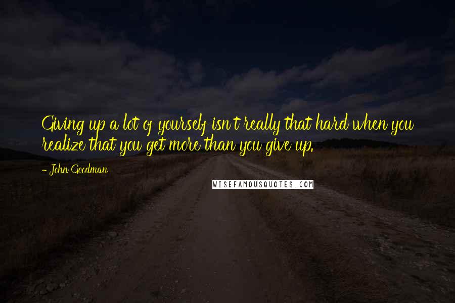 John Goodman Quotes: Giving up a lot of yourself isn't really that hard when you realize that you get more than you give up.