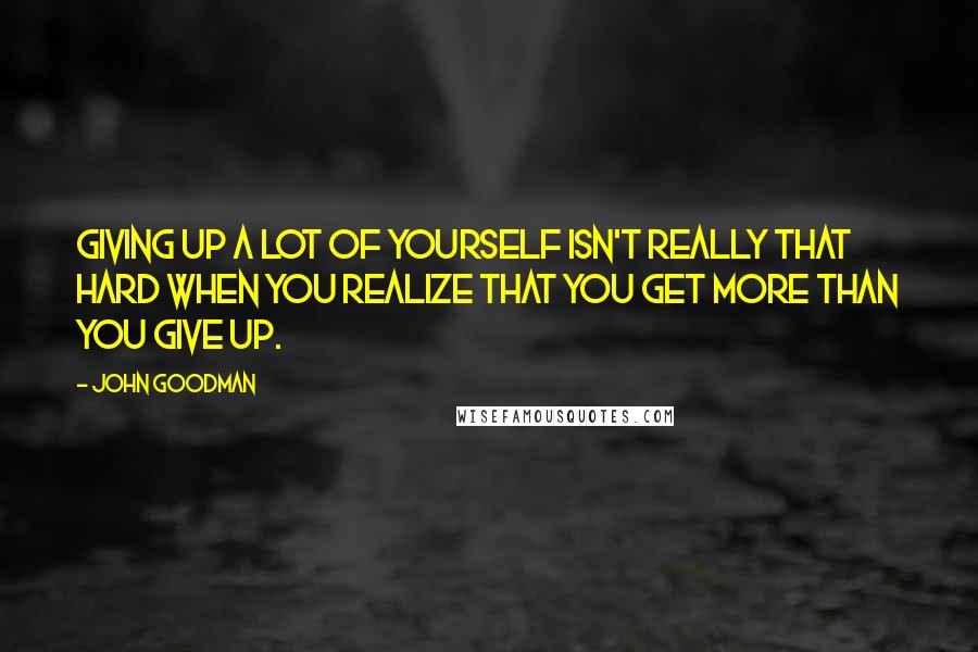 John Goodman Quotes: Giving up a lot of yourself isn't really that hard when you realize that you get more than you give up.