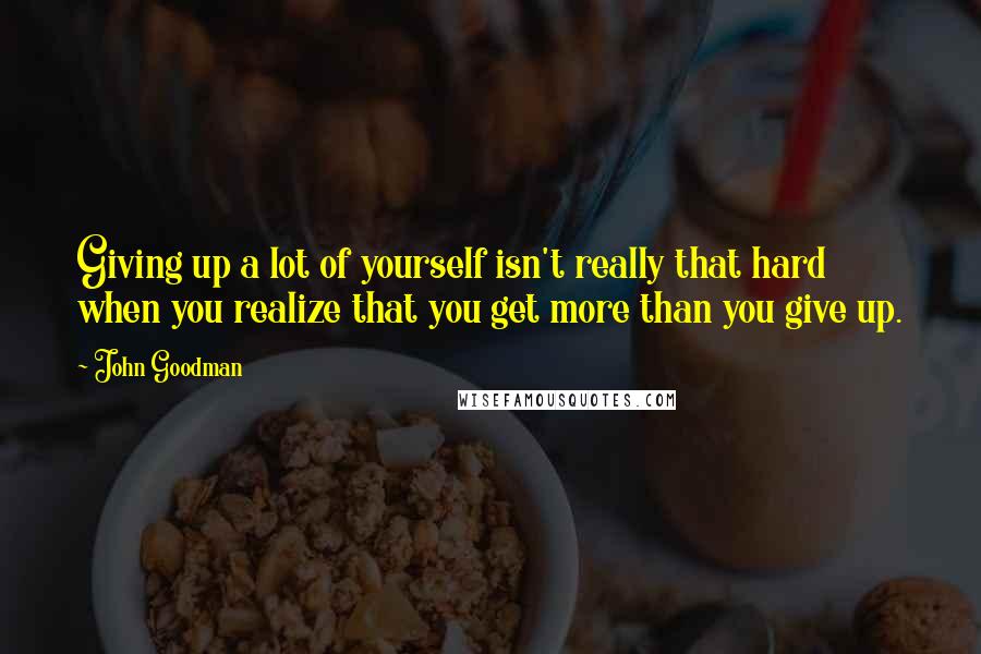 John Goodman Quotes: Giving up a lot of yourself isn't really that hard when you realize that you get more than you give up.