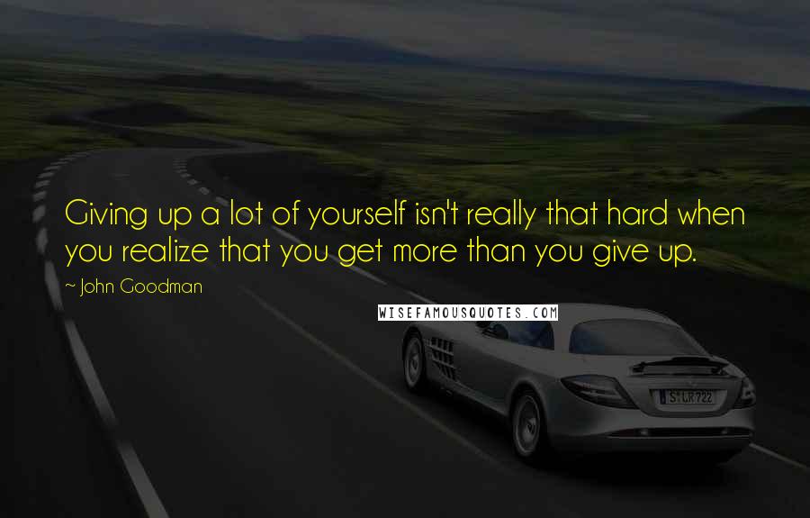 John Goodman Quotes: Giving up a lot of yourself isn't really that hard when you realize that you get more than you give up.