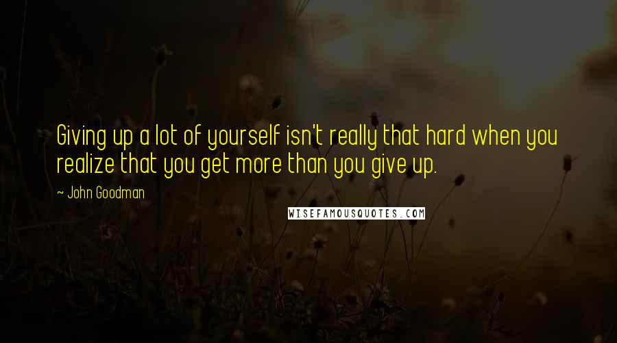 John Goodman Quotes: Giving up a lot of yourself isn't really that hard when you realize that you get more than you give up.