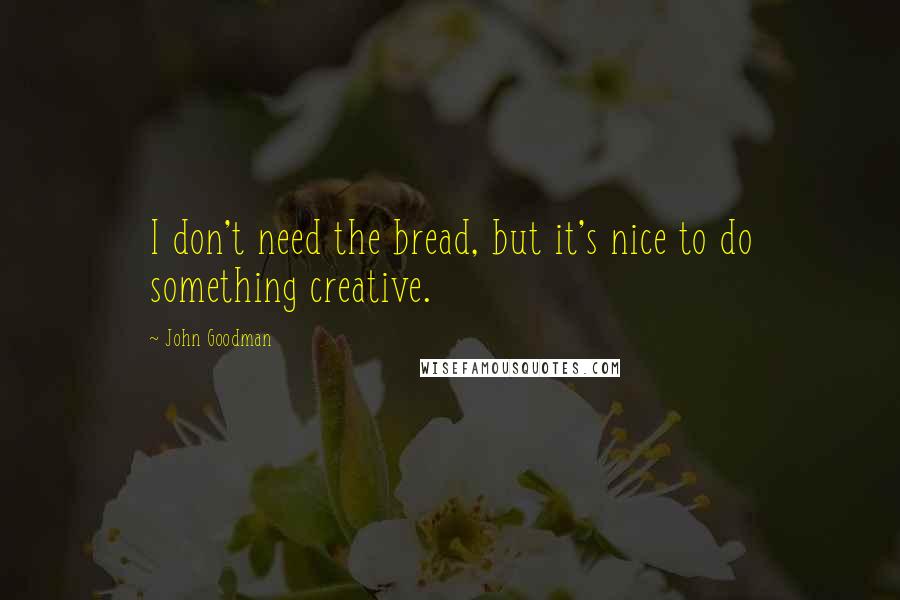 John Goodman Quotes: I don't need the bread, but it's nice to do something creative.