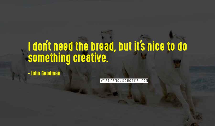 John Goodman Quotes: I don't need the bread, but it's nice to do something creative.