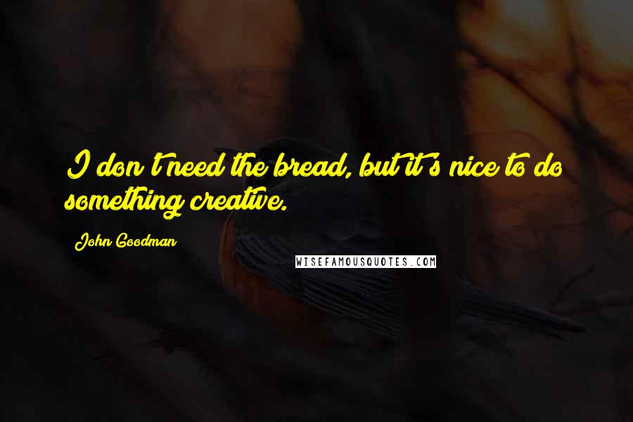 John Goodman Quotes: I don't need the bread, but it's nice to do something creative.