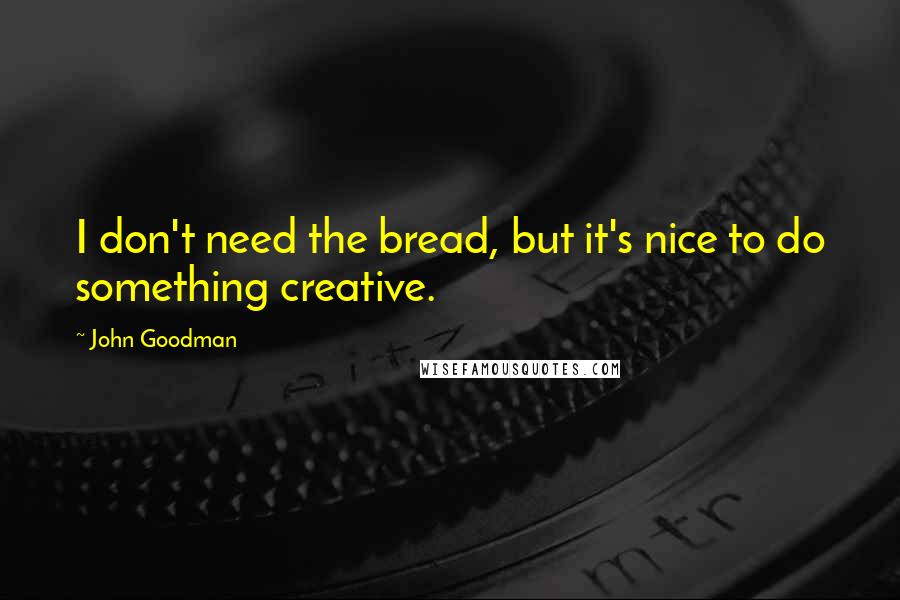 John Goodman Quotes: I don't need the bread, but it's nice to do something creative.