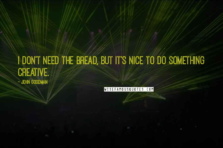John Goodman Quotes: I don't need the bread, but it's nice to do something creative.