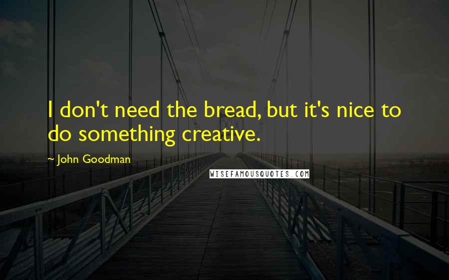 John Goodman Quotes: I don't need the bread, but it's nice to do something creative.