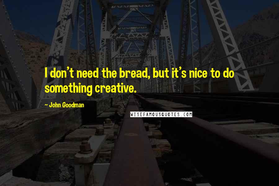 John Goodman Quotes: I don't need the bread, but it's nice to do something creative.