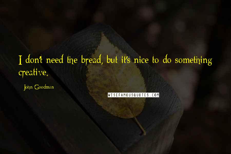 John Goodman Quotes: I don't need the bread, but it's nice to do something creative.