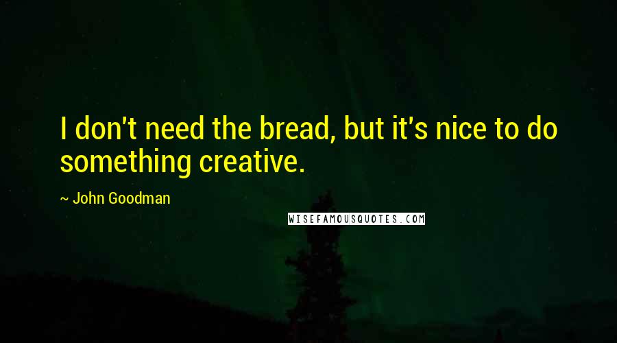 John Goodman Quotes: I don't need the bread, but it's nice to do something creative.