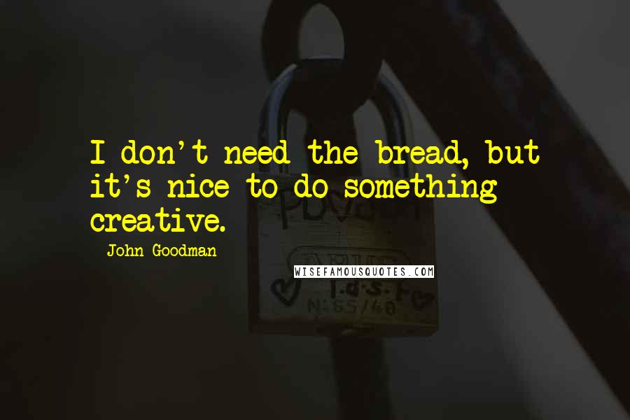 John Goodman Quotes: I don't need the bread, but it's nice to do something creative.