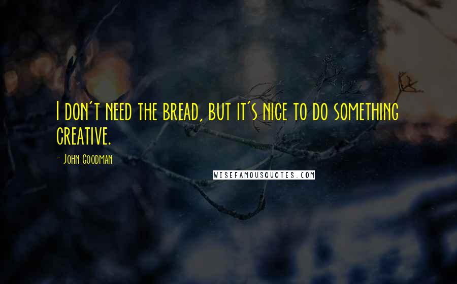 John Goodman Quotes: I don't need the bread, but it's nice to do something creative.