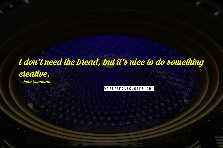 John Goodman Quotes: I don't need the bread, but it's nice to do something creative.