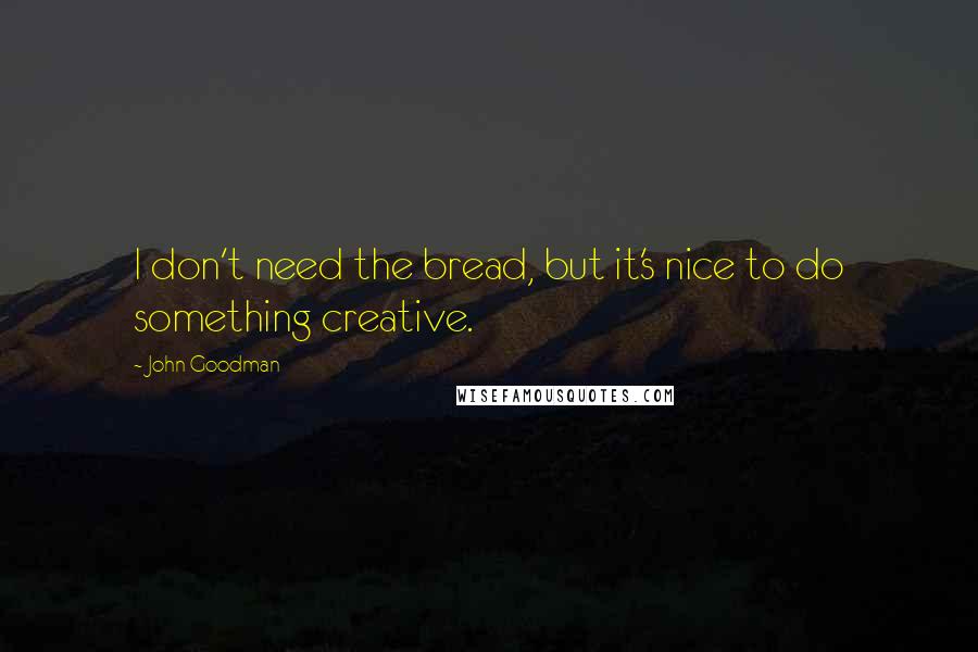 John Goodman Quotes: I don't need the bread, but it's nice to do something creative.