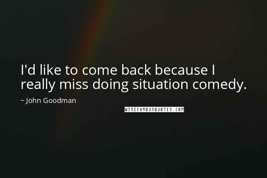 John Goodman Quotes: I'd like to come back because I really miss doing situation comedy.