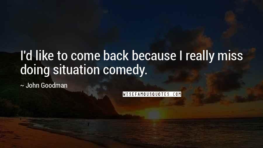 John Goodman Quotes: I'd like to come back because I really miss doing situation comedy.