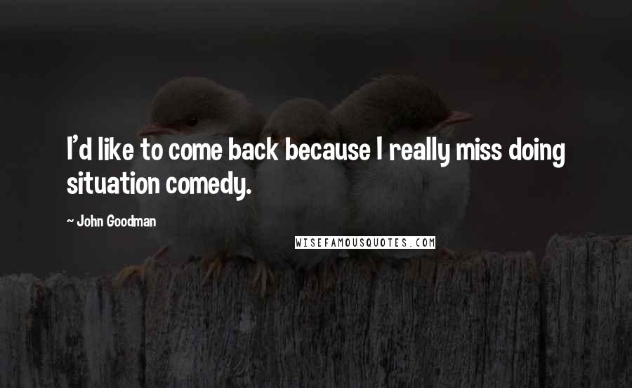 John Goodman Quotes: I'd like to come back because I really miss doing situation comedy.